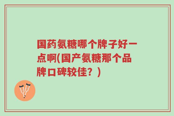 国药氨糖哪个牌子好一点啊(国产氨糖那个品牌口碑较佳?)-第1张图片-超越 国药氨糖哪个牌子好一点啊(国产氨糖那个品牌口碑较佳?)-第1张图片-超越