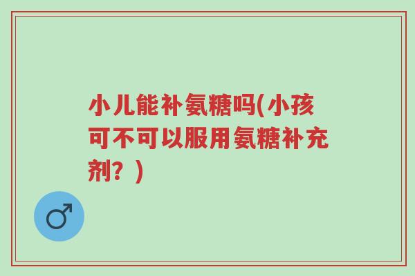 小儿能补氨糖吗(小孩可不可以服用氨糖补充剂?)-第1张图片-超越 小儿能补氨糖吗(小孩可不可以服用氨糖补充剂?)-第1张图片-超越