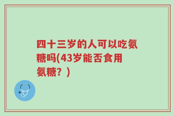 四十三岁的人可以吃氨糖吗(43岁能否食用氨糖?)-第1张图片-超越 四十三岁的人可以吃氨糖吗(43岁能否食用氨糖?)-第1张图片-超越