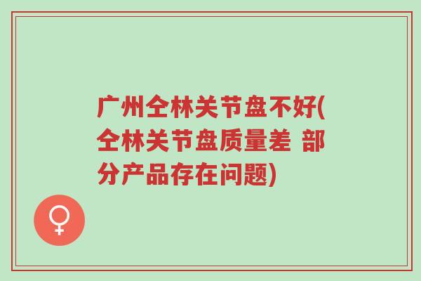 广州仝林关节盘不好(仝林关节盘质量差 部分产品存在问题)-第1张图片-超越 广州仝林关节盘不好(仝林关节盘质量差 部分产品存在问题)-第1张图片-超越