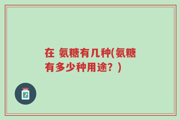 在 氨糖有几种(氨糖有多少种用途？)-第1张图片-超越