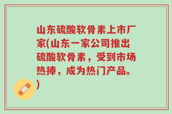 山东硫酸软骨素上市厂家(山东一家公司推出硫酸软骨素，受到市场热捧，成为热门产品。)-第1张图片-超越