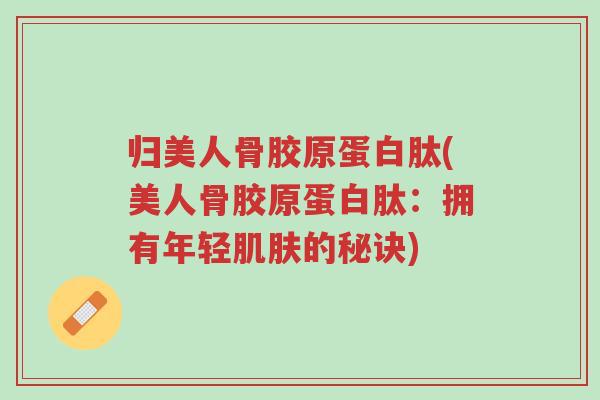 归美人骨胶原蛋白肽(美人骨胶原蛋白肽:拥有年轻肌肤的秘诀)-第1张图片-超越 归美人骨胶原蛋白肽(美人骨胶原蛋白肽:拥有年轻肌肤的秘诀)-第1张图片-超越