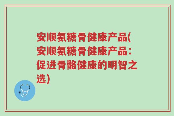 安顺氨糖骨健康产品(安顺氨糖骨健康产品：促进骨骼健康的明智之选)-第1张图片-超越