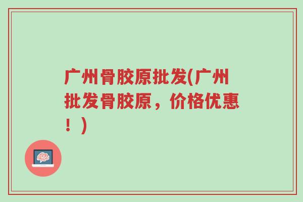 广州骨胶原批发(广州批发骨胶原，价格优惠！)-第1张图片-超越