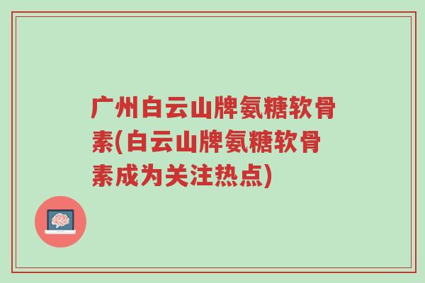 广州白云山牌氨糖软骨素(白云山牌氨糖软骨素成为关注热点)-第1张图片-超越