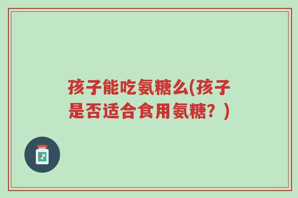 孩子能吃氨糖么(孩子是否适合食用氨糖?)-第1张图片-超越 孩子能吃氨糖么(孩子是否适合食用氨糖?)-第1张图片-超越
