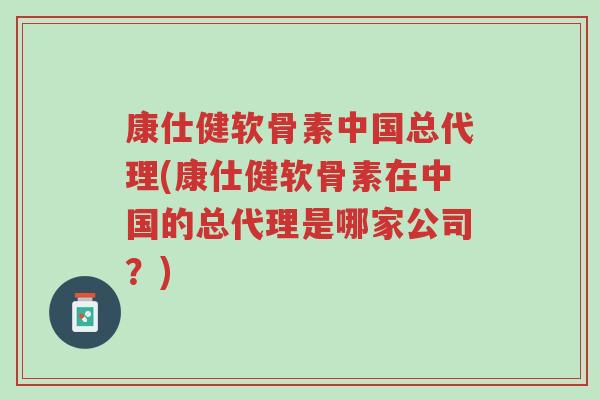 康仕健软骨素中国总代理(康仕健软骨素在中国的总代理是哪家公司？)-第1张图片-超越
