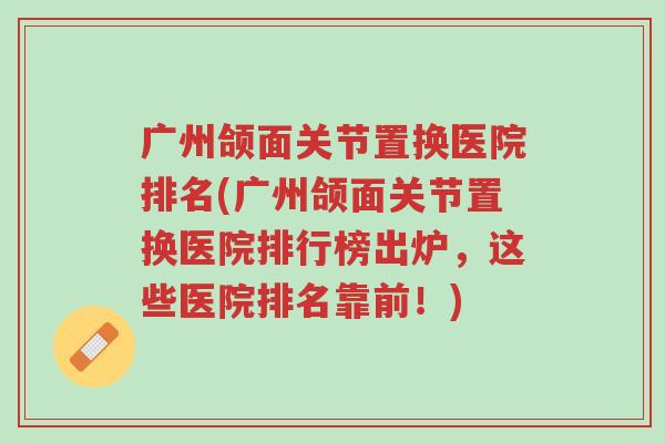 广州颌面关节置换医院排名(广州颌面关节置换医院排行榜出炉,这些医院排名靠前!)-第1张图片-超越 广州颌面关节置换医院排名(广州颌面关节置换医院排行榜出炉,这些医院排名靠前!)-第1张图片-超越