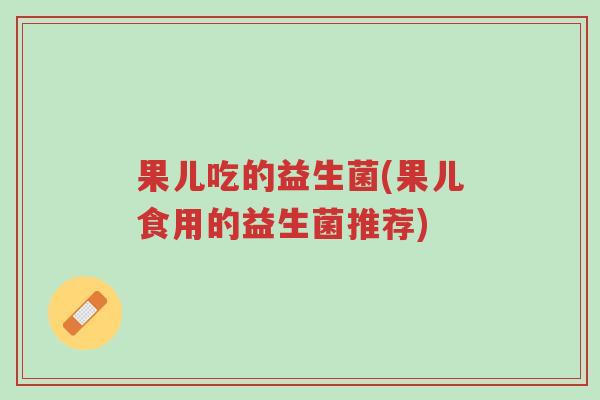 果儿吃的益生菌(果儿食用的益生菌推荐)-第1张图片-超越 果儿吃的益生菌(果儿食用的益生菌推荐)-第1张图片-超越
