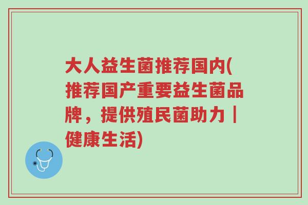 大人益生菌推荐国内(推荐国产重要益生菌品牌,提供殖民菌助力|健康生活)-第1张图片-超越 大人益生菌推荐国内(推荐国产重要益生菌品牌,提供殖民菌助力|健康生活)-第1张图片-超越