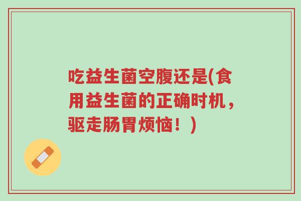 吃益生菌空腹还是(食用益生菌的正确时机，驱走肠胃烦恼！)-第1张图片-超越