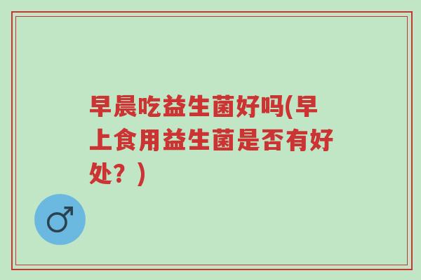 早晨吃益生菌好吗(早上食用益生菌是否有好处?)-第1张图片-超越 早晨吃益生菌好吗(早上食用益生菌是否有好处?)-第1张图片-超越