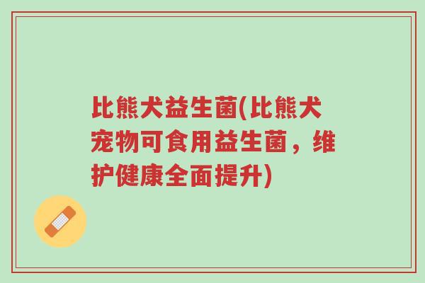 比熊犬益生菌(比熊犬宠物可食用益生菌,维护健康全面提升)-第1张图片-超越 比熊犬益生菌(比熊犬宠物可食用益生菌,维护健康全面提升)-第1张图片-超越