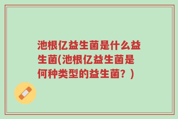 池根亿益生菌是什么益生菌(池根亿益生菌是何种类型的益生菌?)-第1张图片-超越 池根亿益生菌是什么益生菌(池根亿益生菌是何种类型的益生菌?)-第1张图片-超越