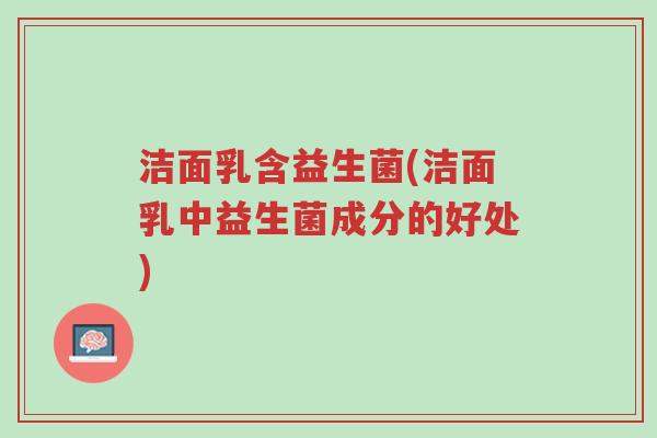洁面乳含益生菌(洁面乳中益生菌成分的好处)-第1张图片-超越 洁面乳含益生菌(洁面乳中益生菌成分的好处)-第1张图片-超越