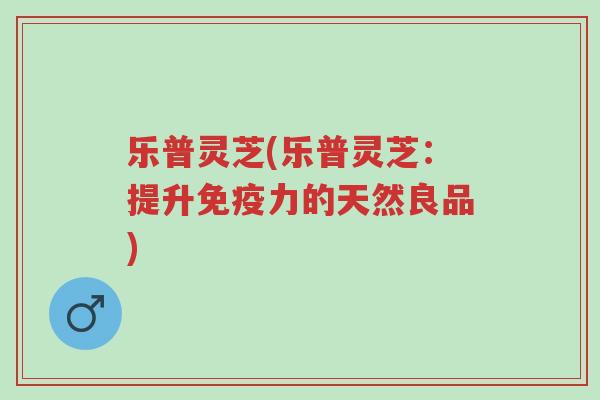 乐普灵芝(乐普灵芝:提升免疫力的天然良品)-第1张图片-超越 乐普灵芝(乐普灵芝:提升免疫力的天然良品)-第1张图片-超越