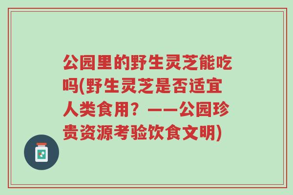 公园里的野生灵芝能吃吗(野生灵芝是否适宜人类食用？——公园珍贵资源考验饮食文明)-第1张图片-超越