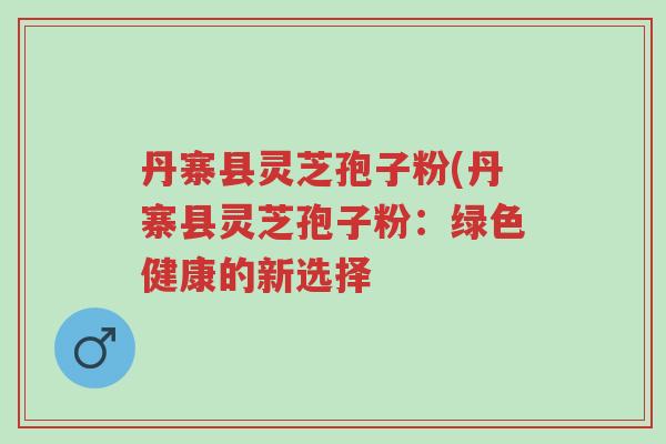 丹寨县灵芝孢子粉(丹寨县灵芝孢子粉:绿色健康的新选择-第1张图片-超越 丹寨县灵芝孢子粉(丹寨县灵芝孢子粉:绿色健康的新选择-第1张图片-超越