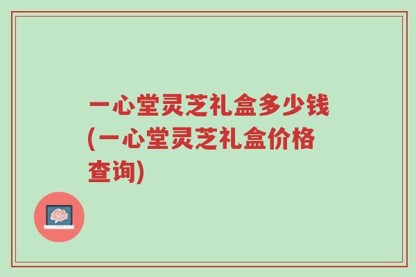 一心堂灵芝礼盒多少钱(一心堂灵芝礼盒价格查询)-第1张图片-超越