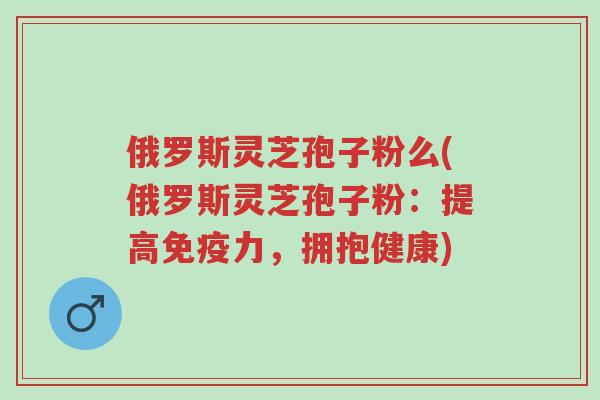 俄罗斯灵芝孢子粉么(俄罗斯灵芝孢子粉:提高免疫力,拥抱健康)-第1张图片-超越 俄罗斯灵芝孢子粉么(俄罗斯灵芝孢子粉:提高免疫力,拥抱健康)-第1张图片-超越