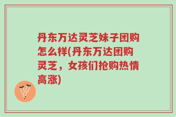 丹东万达灵芝妹子团购怎么样(丹东万达团购灵芝,女孩们抢购热情高涨)-第1张图片-超越 丹东万达灵芝妹子团购怎么样(丹东万达团购灵芝,女孩们抢购热情高涨)-第1张图片-超越