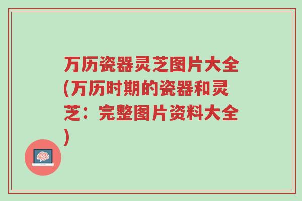 万历瓷器灵芝图片大全(万历时期的瓷器和灵芝:完整图片资料大全)-第1张图片-超越 万历瓷器灵芝图片大全(万历时期的瓷器和灵芝:完整图片资料大全)-第1张图片-超越