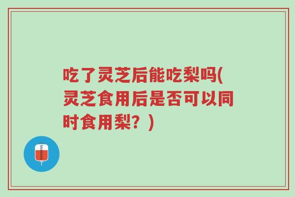 吃了灵芝后能吃梨吗(灵芝食用后是否可以同时食用梨?)-第1张图片-超越 吃了灵芝后能吃梨吗(灵芝食用后是否可以同时食用梨?)-第1张图片-超越