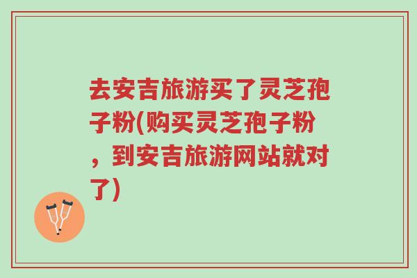 去安吉旅游买了灵芝孢子粉(购买灵芝孢子粉,到安吉旅游网站就对了)-第1张图片-超越 去安吉旅游买了灵芝孢子粉(购买灵芝孢子粉,到安吉旅游网站就对了)-第1张图片-超越