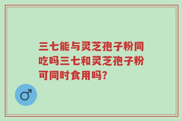 三七能与灵芝孢子粉同吃吗三七和灵芝孢子粉可同时食用吗？-第1张图片-超越