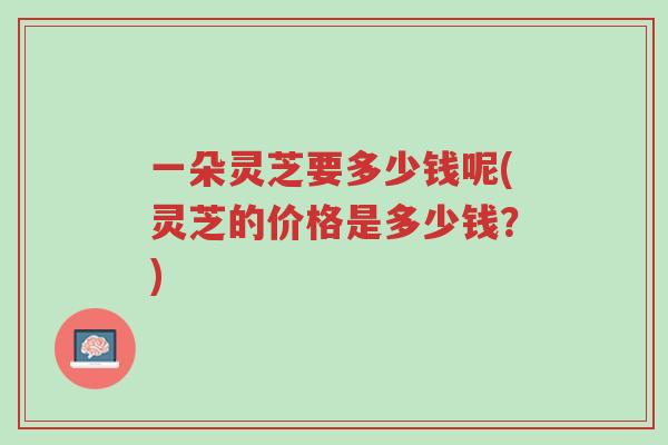 一朵灵芝要多少钱呢(灵芝的价格是多少钱？)-第1张图片-超越