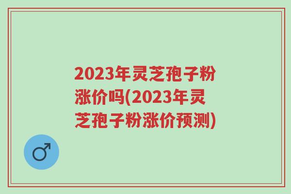 2023年灵芝孢子粉涨价吗(2023年灵芝孢子粉涨价预测)-第1张图片-超越 2023年灵芝孢子粉涨价吗(2023年灵芝孢子粉涨价预测)-第1张图片-超越