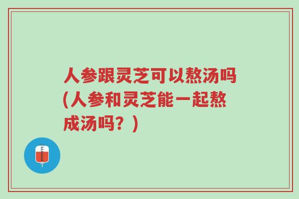 人参跟灵芝可以熬汤吗(人参和灵芝能一起熬成汤吗?)-第1张图片-超越 人参跟灵芝可以熬汤吗(人参和灵芝能一起熬成汤吗?)-第1张图片-超越