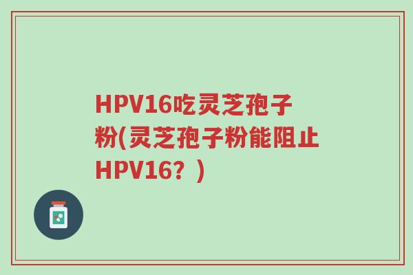 HPV16吃灵芝孢子粉(灵芝孢子粉能阻止HPV16?)-第1张图片-超越 HPV16吃灵芝孢子粉(灵芝孢子粉能阻止HPV16?)-第1张图片-超越