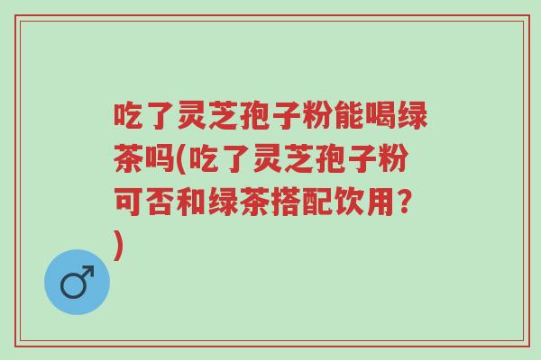 吃了灵芝孢子粉能喝绿茶吗(吃了灵芝孢子粉可否和绿茶搭配饮用?)-第1张图片-超越 吃了灵芝孢子粉能喝绿茶吗(吃了灵芝孢子粉可否和绿茶搭配饮用?)-第1张图片-超越
