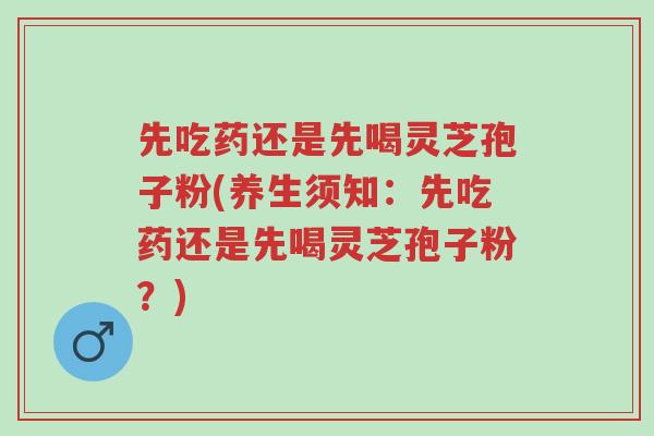 先吃药还是先喝灵芝孢子粉(养生须知:先吃药还是先喝灵芝孢子粉?)-第1张图片-超越 先吃药还是先喝灵芝孢子粉(养生须知:先吃药还是先喝灵芝孢子粉?)-第1张图片-超越