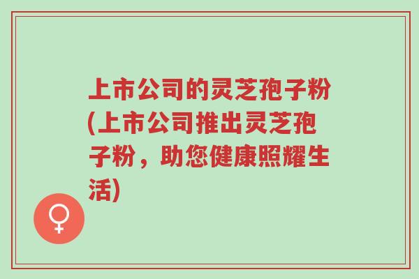 上市公司的灵芝孢子粉(上市公司推出灵芝孢子粉,助您健康照耀生活)-第1张图片-超越 上市公司的灵芝孢子粉(上市公司推出灵芝孢子粉,助您健康照耀生活)-第1张图片-超越
