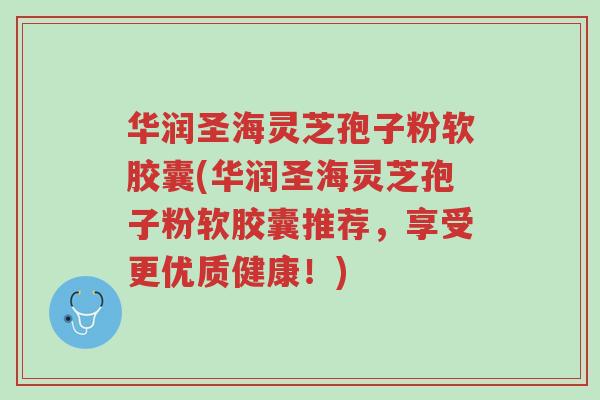 华润圣海灵芝孢子粉软胶囊(华润圣海灵芝孢子粉软胶囊推荐,享受更优质健康!)-第1张图片-超越 华润圣海灵芝孢子粉软胶囊(华润圣海灵芝孢子粉软胶囊推荐,享受更优质健康!)-第1张图片-超越