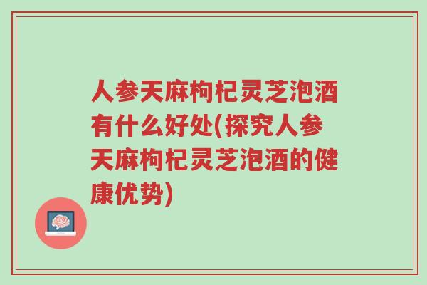人参天麻枸杞灵芝泡酒有什么好处(探究人参天麻枸杞灵芝泡酒的健康优势)-第1张图片-超越