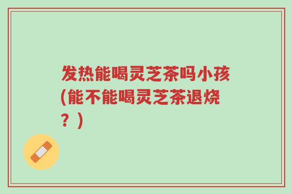 发热能喝灵芝茶吗小孩(能不能喝灵芝茶退烧?)-第1张图片-超越 发热能喝灵芝茶吗小孩(能不能喝灵芝茶退烧?)-第1张图片-超越