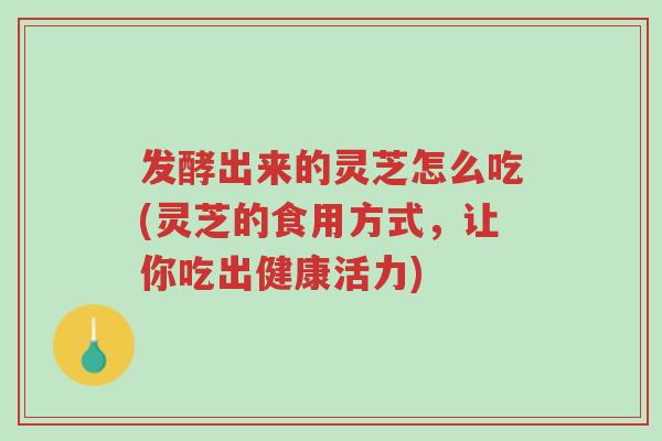 发酵出来的灵芝怎么吃(灵芝的食用方式,让你吃出健康活力)-第1张图片-超越 发酵出来的灵芝怎么吃(灵芝的食用方式,让你吃出健康活力)-第1张图片-超越