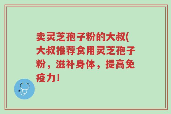 卖灵芝孢子粉的大叔(大叔推荐食用灵芝孢子粉,滋补身体,提高免疫力!-第1张图片-超越 卖灵芝孢子粉的大叔(大叔推荐食用灵芝孢子粉,滋补身体,提高免疫力!-第1张图片-超越