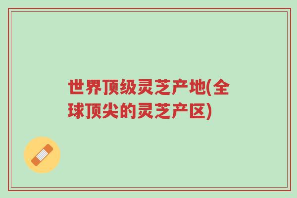 世界顶级灵芝产地(全球顶尖的灵芝产区)-第1张图片-超越 世界顶级灵芝产地(全球顶尖的灵芝产区)-第1张图片-超越