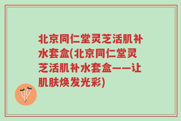 北京同仁堂灵芝活肌补水套盒(北京同仁堂灵芝活肌补水套盒——让肌肤焕发光彩)-第1张图片-超越 北京同仁堂灵芝活肌补水套盒(北京同仁堂灵芝活肌补水套盒——让肌肤焕发光彩)-第1张图片-超越