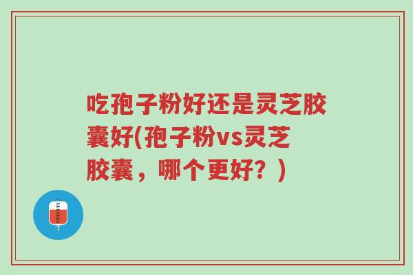 吃孢子粉好还是灵芝胶囊好(孢子粉vs灵芝胶囊，哪个更好？)-第1张图片-超越