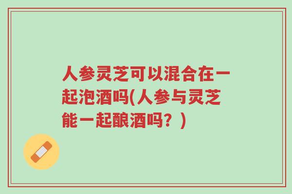 人参灵芝可以混合在一起泡酒吗(人参与灵芝能一起酿酒吗?)-第1张图片-超越 人参灵芝可以混合在一起泡酒吗(人参与灵芝能一起酿酒吗?)-第1张图片-超越