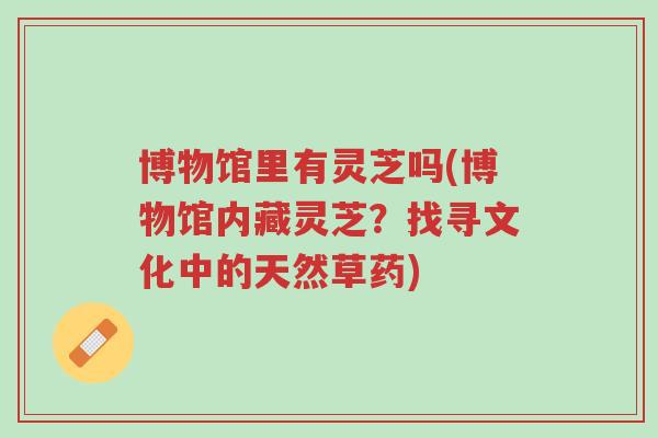 博物馆里有灵芝吗(博物馆内藏灵芝?找寻文化中的天然草药)-第1张图片-超越 博物馆里有灵芝吗(博物馆内藏灵芝?找寻文化中的天然草药)-第1张图片-超越