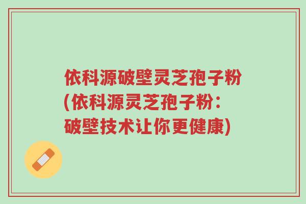 依科源破壁灵芝孢子粉(依科源灵芝孢子粉:破壁技术让你更健康)-第1张图片-超越 依科源破壁灵芝孢子粉(依科源灵芝孢子粉:破壁技术让你更健康)-第1张图片-超越