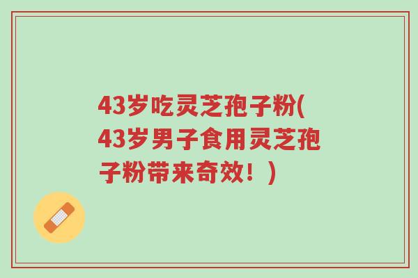 43岁吃灵芝孢子粉(43岁男子食用灵芝孢子粉带来奇效!)-第1张图片-超越 43岁吃灵芝孢子粉(43岁男子食用灵芝孢子粉带来奇效!)-第1张图片-超越