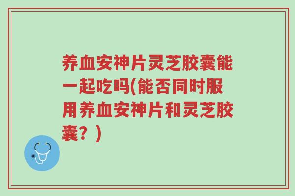 养血安神片灵芝胶囊能一起吃吗(能否同时服用养血安神片和灵芝胶囊?)-第1张图片-超越 养血安神片灵芝胶囊能一起吃吗(能否同时服用养血安神片和灵芝胶囊?)-第1张图片-超越